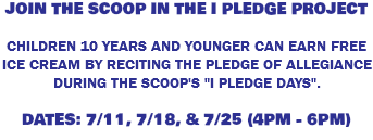 JOIN THE SCOOP IN THE I PLEDGE PROJECT CHILDREN 10 YEARS AND YOUNGER CAN EARN FREE ICE CREAM BY RECITING THE PLEDGE OF ALLEGIANCE DURING THE SCOOP'S "I PLEDGE DAYS". DATES: 7/11, 7/18, & 7/25 (4PM - 6PM)